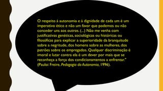 O respeito à autonomia e à dignidade de cada um é um
imperativo ético e não um favor que podemos ou não
conceder uns aos outros. (...) Não me venha com
justificativas genéticas, sociológicas ou históricas ou
filosóficas para explicar a superioridade da branquitude
sobre a negritude, dos homens sobre as mulheres, dos
patrões sobre os empregados. Qualquer discriminação é
imoral e lutar contra ela é um dever por mais que se
reconheça a força dos condicionamentos a enfrentar."
(Pauloi Freire, Pedagogia da Autonomia, 1996).
 