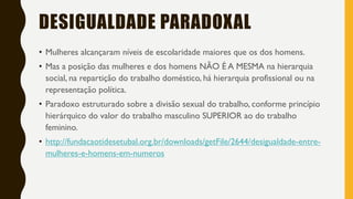 DESIGUALDADE PARADOXAL
• Mulheres alcançaram níveis de escolaridade maiores que os dos homens.
• Mas a posição das mulheres e dos homens NÃO É A MESMA na hierarquia
social, na repartição do trabalho doméstico, há hierarquia profissional ou na
representação política.
• Paradoxo estruturado sobre a divisão sexual do trabalho, conforme princípio
hierárquico do valor do trabalho masculino SUPERIOR ao do trabalho
feminino.
• http://fundacaotidesetubal.org.br/downloads/getFile/2644/desigualdade-entre-
mulheres-e-homens-em-numeros
 