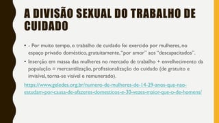 A DIVISÃO SEXUAL DO TRABALHO DE
CUIDADO
• - Por muito tempo, o trabalho de cuidado foi exercido por mulheres, no
espaço privado doméstico, gratuitamente,“por amor” aos “descapacitados”.
• Inserção em massa das mulheres no mercado de trabalho + envelhecimento da
população = mercantilização, profissionalização do cuidado (de gratuito e
invisível, torna-se visível e remunerado).
https://www.geledes.org.br/numero-de-mulheres-de-14-29-anos-que-nao-
estudam-por-causa-de-afazeres-domesticos-e-30-vezes-maior-que-o-de-homens/
 