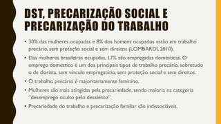 DST, PRECARIZAÇÃO SOCIAL E
PRECARIZAÇÃO DO TRABALHO
• 30% das mulheres ocupadas e 8% dos homens ocupados estão em trabalho
precário, sem proteção social e sem direitos (LOMBARDI, 2010).
• Das mulheres brasileiras ocupadas, 17% são empregadas domésticas. O
emprego doméstico é um dos principais tipos de trabalho precário, sobretudo
o de diarista, sem vínculo empregatício, sem proteção social e sem direitos.
• O trabalho precário é majoritariamente feminino.
• Mulheres são mais atingidas pela precariedade, sendo maioria na categoria
“desemprego oculto pelo desalento”.
• Precariedade do trabalho e precarização familiar são indissociáveis.
 
