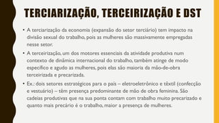 TERCIARIZAÇÃO, TERCEIRIZAÇÃO E DST
• A terciarização da economia (expansão do setor terciário) tem impacto na
divisão sexual do trabalho, pois as mulheres são massivamente empregadas
nesse setor.
• A terceirização, um dos motores essenciais da atividade produtiva num
contexto de dinâmica internacional do trabalho, também atinge de modo
específico e agudo as mulheres, pois elas são maioria da mão-de-obra
terceirizada e precarizada.
• Ex.: dois setores estratégicos para o país – eletroeletrônico e têxtil (confecção
e vestuário) – têm presença predominante de mão de obra feminina. São
cadeias produtivas que na sua ponta contam com trabalho muito precarizado e
quanto mais precário é o trabalho, maior a presença de mulheres.
 