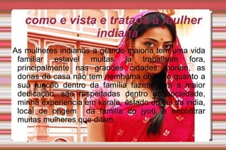 como e vista e tratada a mulher indiana As mulheres indianas a grande maioria tem uma vida familiar estavel muitas ja trabalham fora, principalmente nas grandes cidades. porém, as donas de casa não tem nemhuma objeção quanto a sua funcão dentro da família fazem com a maior dedicação. são respeitadas dentro da sociedade, minha experiencia em karala, estado do sul da india, local de origem  da familia do jyoti, e encontrar muitas mulheres que ditam. as mulheres indianas a grande maioria tem uma vida familiar estavel muitas ja trabalhao fora principalmente nas grandes cidades porem as donas de casa nao tem nemhuma objeçao quanto a sua funcao dentro da familia fazem com a maior dedicaçao sao respeitadas dentro da sociedade minha experiencia em karala estado do sul da india local de origem  da familia do jyoti e encontrar muitas mulheres que dit 