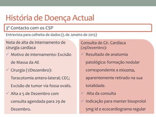 História de Doença Actual
Nota de alta de internamento de
cirurgia cardíaca
 Motivo de internamento: Excisão
de Massa da AE
 Cirurgia (1/Dezembro):
Toracotomia antero-lateral; CEC;
Excisão de tumor via fossa ovalis.
 Alta a 5 de Dezembro com
consulta agendada para 29 de
Dezembro.
Consulta de Cir. Cardíaca
(29/Dezembro):
 Resultado de anatomia
patológica: formação nodular
correspondente a mixoma,
aparentemente retirado na sua
totalidade.
 Alta da consulta
 Indicação para manter bisoprolol
5mg id e ecocardiograma regular
3º Contacto com os CSP
Entrevista para colheita de dados (5 de Janeiro de 2015)
 