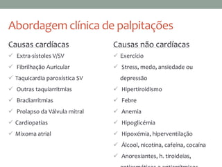 Abordagem clínica de palpitações
Causas cardíacas
 Extra-sístoles V/SV
 Fibrilhação Auricular
 Taquicardia paroxística SV
 Outras taquiarritmias
 Bradiarritmias
 Prolapso da Válvula mitral
 Cardiopatias
 Mixoma atrial
Causas não cardíacas
 Exercício
 Stress, medo, ansiedade ou
depressão
 Hipertiroidismo
 Febre
 Anemia
 Hipoglicémia
 Hipoxémia, hiperventilação
 Álcool, nicotina, cafeína, cocaína
 Anorexiantes, h. tiroideias,
 