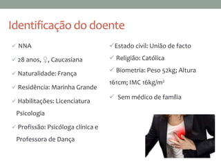 Identificação do doente
 NNA
 28 anos, ♀, Caucasiana
 Naturalidade: França
 Residência: Marinha Grande
 Habilitações: Licenciatura
Psicologia
 Profissão: Psicóloga clínica e
Professora de Dança
 Sem médico de família
Estado civil: União de facto
 Religião: Católica
 Biometria: Peso 52kg; Altura
161cm; IMC 16kg/m2
 