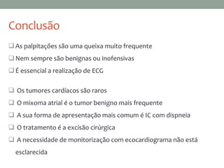 Conclusão
As palpitações são uma queixa muito frequente
Nem sempre são benignas ou inofensivas
É essencial a realização de ECG
 Os tumores cardíacos são raros
 O mixoma atrial é o tumor benigno mais frequente
 A sua forma de apresentação mais comum é IC com dispneia
 O tratamento é a excisão cirúrgica
 A necessidade de monitorização com ecocardiograma não está
esclarecida
 