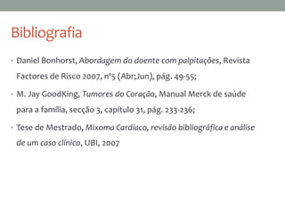 • Daniel Bonhorst, Abordagem do doente com palpitações, Revista
Factores de Risco 2007, nº5 (Abr;Jun), pág. 49-55;
• M. Jay GoodKing, Tumores do Coração, Manual Merck de saúde
para a família, secção 3, capítulo 31, pág. 233-236;
• Tese de Mestrado, Mixoma Cardíaco, revisão bibliográfica e análise
de um caso clínico, UBI, 2007
Bibliografia
 