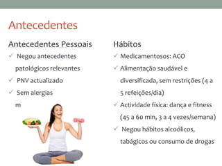 Antecedentes
Antecedentes Pessoais
 Negou antecedentes
patológicos relevantes
 PNV actualizado
 Sem alergias
medicamentosas
Hábitos
 Medicamentosos: ACO
 Alimentação saudável e
diversificada, sem restrições (4 a
5 refeições/dia)
 Actividade física: dança e fitness
(45 a 60 min, 3 a 4 vezes/semana)
 Negou hábitos alcoólicos,
tabágicos ou consumo de drogas
 