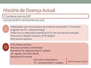 História de Doença Actual
1º Contacto com os CSP
Consulta de SAP (11 de Novembro de 2014)
S
Palpitações com uma semana de evolução associado a TA elevada
(registos de TA < 140/90mmHg);
Visão turva e dejecções diarreicas (nº2) com um dia de evolução;
Trouxe ECG datado Jan/2014  RS 85bpm
Sem outras queixas;
COC; Muito ansiosa
Mucosas coradas e hidratadas
Apirética; TA 138/92mmHg FC 130bpm
AC regular, SS GII/VI Mitral
Restante EO normal
Sem alívio sintomático
TA 130/79mmHg FC 120bpm
O
Após Diazepam 5mg SL
 