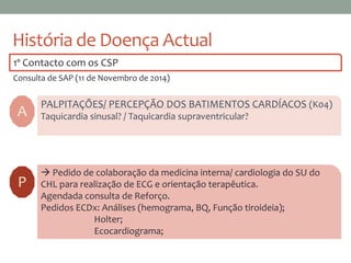 História de Doença Actual
1º Contacto com os CSP
Consulta de SAP (11 de Novembro de 2014)
A
PALPITAÇÕES/ PERCEPÇÃO DOS BATIMENTOS CARDÍACOS (K04)
Taquicardia sinusal? / Taquicardia supraventricular?
 Pedido de colaboração da medicina interna/ cardiologia do SU do
CHL para realização de ECG e orientação terapêutica.
Agendada consulta de Reforço.
Pedidos ECDx: Análises (hemograma, BQ, Função tiroideia);
Holter;
Ecocardiograma;
P
 