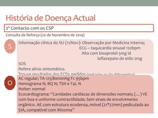 História de Doença Actual
2º Contacto com os CSP
Consulta de Reforço (20 de Novembro de 2014)
S
Informação clínica do SU (11/Nov): Observação por Medicina Interna;
ECG – taquicardia sinusal 120bpm
Alta com bisoprolol 5mg id
loflazepato de etilo 2mg
SOS
Refere alívio sintomático.
Trouxe resultados dos ECDx pedidos (realizados no dia 18/Novembro).
AC regular; TA 125/80mmHg Fc 95bpm
Hemograma N; BQ N; TSH e T4L N
Holter: normal
Ecocardiograma: “Cavidades cardíacas de dimensões normais; (…) VE
com boa e uniforme contractilidade; Sem sinais de envolvimento
orgânico. AE com estrutura ecodensa, móvel (21*27mm) pediculada ao
SIA, compatível com Mixoma”
O
 