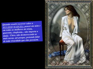 Quando resolvi escrever sobre a MULHERMADURA, pensei em mim e em todas as mulheres de trinta, quarenta, cinqüenta... não importa a idade.  Claro, não desmerecendo as mais novas, até porque, pretendo falar de toda vivacidade que elas possuem.