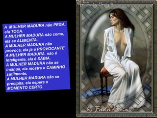 A  MULHER MADURA não PEGA, ela TOCA.A MULHER MADURA não come, ela se ALIMENTA.A MULHER MADURA não provoca, ela já é PROVOCANTE.A MULHER MADURA  não é inteligente, ela é SÁBIA.A MULHER MADURA não se insinua, ela mostra o CAMINHO sutilmente.A MULHER MADURA não se precipita, ela espera o MOMENTO CERTO.