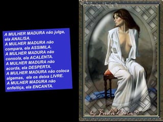 A MULHER MADURA não julga, ela ANALISA.A MULHER MADURA não compara, ela ASSIMILA.A MULHER MADURA não consola, ela ACALENTA.A MULHER MADURA não acorda, ela DESPERTA.A MULHER MADURA não coloca algemas,  ela os deixa LIVRE.A MULHER MADURA não enfeitiça, ela ENCANTA.