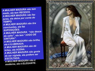 A MULHER MADURA não tem medo, ela tem RECEIOS.A MULHER MADURA não faz juras, ela deixa por conta do TEMPO.A MULHER MADURA não tira conclusões, ela faz SUPOSIÇÕES.A MULHER MADURA  “não desce do salto”, ela tem “JOGO DE CINTURA”.A MULHER MADURA não brilha, ela é ILUMINADA.A MULHER MADURA não dá tchau, ela ACENA.A MULHER MADURA não gosta de ser vigiada, ela prefere ser ESCOLTADA.A MULHER MADURA não é moderna, ela é ELEGANTE.