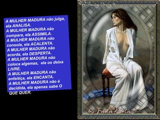 A MULHER MADURA não julga, ela ANALISA.A MULHER MADURA não compara, ela ASSIMILA.A MULHER MADURA não consola, ela ACALENTA.A MULHER MADURA não acorda, ela DESPERTA.A MULHER MADURA não coloca algemas,  ela os deixa LIVRE.A MULHER MADURA não enfeitiça, ela ENCANTA.A MULHER MADURA não é decidida, ela apenas sabe O QUE QUER.