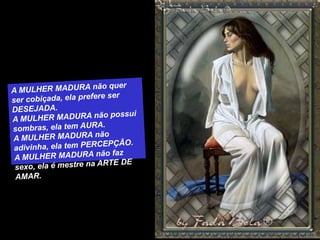 A MULHER MADURA não quer ser cobiçada, ela prefere ser DESEJADA.A MULHER MADURA não possui sombras, ela tem AURA.A MULHER MADURA não adivinha, ela tem PERCEPÇÃO.A MULHER MADURA não faz sexo, ela é mestre na ARTE DE AMAR.