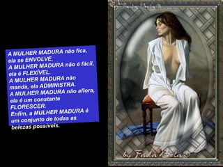 A MULHER MADURA não fica, ela se ENVOLVE.A MULHER MADURA não é fácil, ela é FLEXÍVEL.A MULHER MADURA não manda, ela ADMINISTRA.A MULHER MADURA não aflora, ela é um constante FLORESCER.Enfim, a MULHER MADURA é um conjunto de todas as belezas possíveis. 