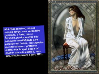 MULHER sensível, mas ao mesmo tempo uma verdadeira guerreira, é forte, mas é feminina, porém, muitos não possuem sensibilidade para perceber tal beleza, mas aqueles que descobrem... preferem morrer nos braços dessa tal mulher, que não é DOCE, mas que, simplesmente é puro MEL. 