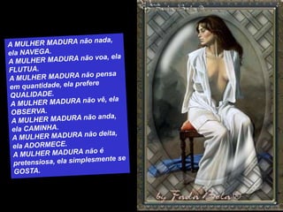 A MULHER MADURA não nada, ela NAVEGA.A MULHER MADURA não voa, ela FLUTUA.A MULHER MADURA não pensa em quantidade, ela prefere QUALIDADE.A MULHER MADURA não vê, ela OBSERVA.A MULHER MADURA não anda, ela CAMINHA.A MULHER MADURA não deita, ela ADORMECE.A MULHER MADURA não é pretensiosa, ela simplesmente se GOSTA.