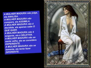 A MULHER MADURA não julga, ela ANALISA.A MULHER MADURA não compara, ela ASSIMILA.A MULHER MADURA não é decidida, ela apenas sabe O QUE QUER.A MULHER MADURA não é exigente, ela é SELETIVA.A MULHER MADURA não se sente velha, ela se considera EXPERIENTE.A MULHER MADURA não se lamenta, ela tenta fazer DIFERENTE.
