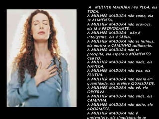 A  MULHER MADURA não PEGA, ela TOCA. A MULHER MADURA não come, ela se ALIMENTA. A MULHER MADURA não provoca, ela já é PROVOCANTE. A MULHER MADURA  não é inteligente, ela é SÁBIA. A MULHER MADURA não se insinua, ela mostra o CAMINHO sutilmente. A MULHER MADURA não se precipita, ela espera o MOMENTO CERTO. A MULHER MADURA não nada, ela NAVEGA. A MULHER MADURA não voa, ela FLUTUA. A MULHER MADURA não pensa em quantidade, ela prefere QUALIDADE. A MULHER MADURA não vê, ela OBSERVA. A MULHER MADURA não anda, ela CAMINHA. A MULHER MADURA não deita, ela ADORMECE. A MULHER MADURA não é pretensiosa, ela simplesmente se GOSTA. 