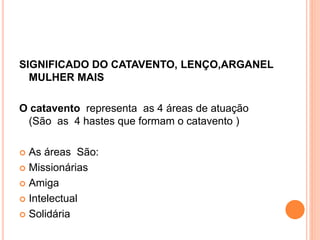 SIGNIFICADO DO CATAVENTO, LENÇO,ARGANEL
MULHER MAIS
O catavento representa as 4 áreas de atuação
(São as 4 hastes que formam o catavento )
As áreas São:
Missionárias
Amiga
Intelectual
Solidária