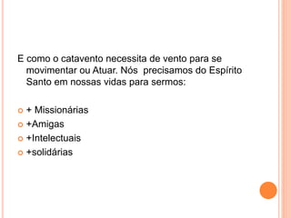 E como o catavento necessita de vento para se
movimentar ou Atuar. Nós precisamos do Espírito
Santo em nossas vidas para sermos:
+ Missionárias
+Amigas
+Intelectuais
+solidárias