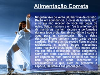 Alimentação Correta   Ninguém vive de vento. Mulher vive de carinho. Dê-lhe em abundância. É coisa de homem, sim, e se ela não receber de você vai pegar de outro. Beijos matinais e um 'eu te amo' no café da manhã as mantém viçosas e perfumadas durante todo o dia. Um abraço diário é como a água para as samambaias. Não a deixe desidratar.Flores também fazem parte de seu cardápio. Mulher que não recebe flores murcha rapidamente e adquire traços masculinos como rispidez e brutalidade. Pelo menos uma vez por mês é necessário, senão obrigatório, servir um prato especial. Música ambiente e um espumante num quarto de hotel são muito bem digeridos e ainda incentivam o acasalamento o que, além de preservar a espécie, facilitam a sua procriação.   