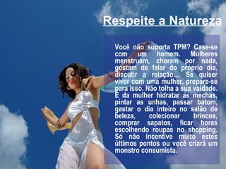 Respeite a Natureza Você não suporta TPM? Case-se com um homem. Mulheres menstruam, choram por nada, gostam de falar do próprio dia, discutir a relação.... Se quiser viver com uma mulher, prepare-se para isso. Não tolha a sua vaidade. É da mulher hidratar as mechas, pintar as unhas, passar batom, gastar o dia inteiro no salão de beleza, colecionar brincos, comprar sapatos, ficar horas escolhendo roupas no shopping. Só não incentive muito estes últimos pontos ou você criará um monstro consumista. 