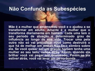 Não Confunda as Subespécies Mãe é a mulher que amamentou você e o ajudou a se transformar em adulto. Amante é a mulher que o transforma diariamente em homem. Cada uma tem o seu período de atuação e determinado grau de influência ao longo de sua vida. Trocar uma pela outra não só vai prejudicar você como destruirá o que há de melhor em ambas.Não faça sombra sobre ela. Se você quiser ser um grande homem tenha uma mulher ao seu lado, nunca atrás. Assim, quando ela brilhar você vai pegar um bronzeado. Porém,se ela estiver atrás, você vai levar um pé-na-bunda.   
