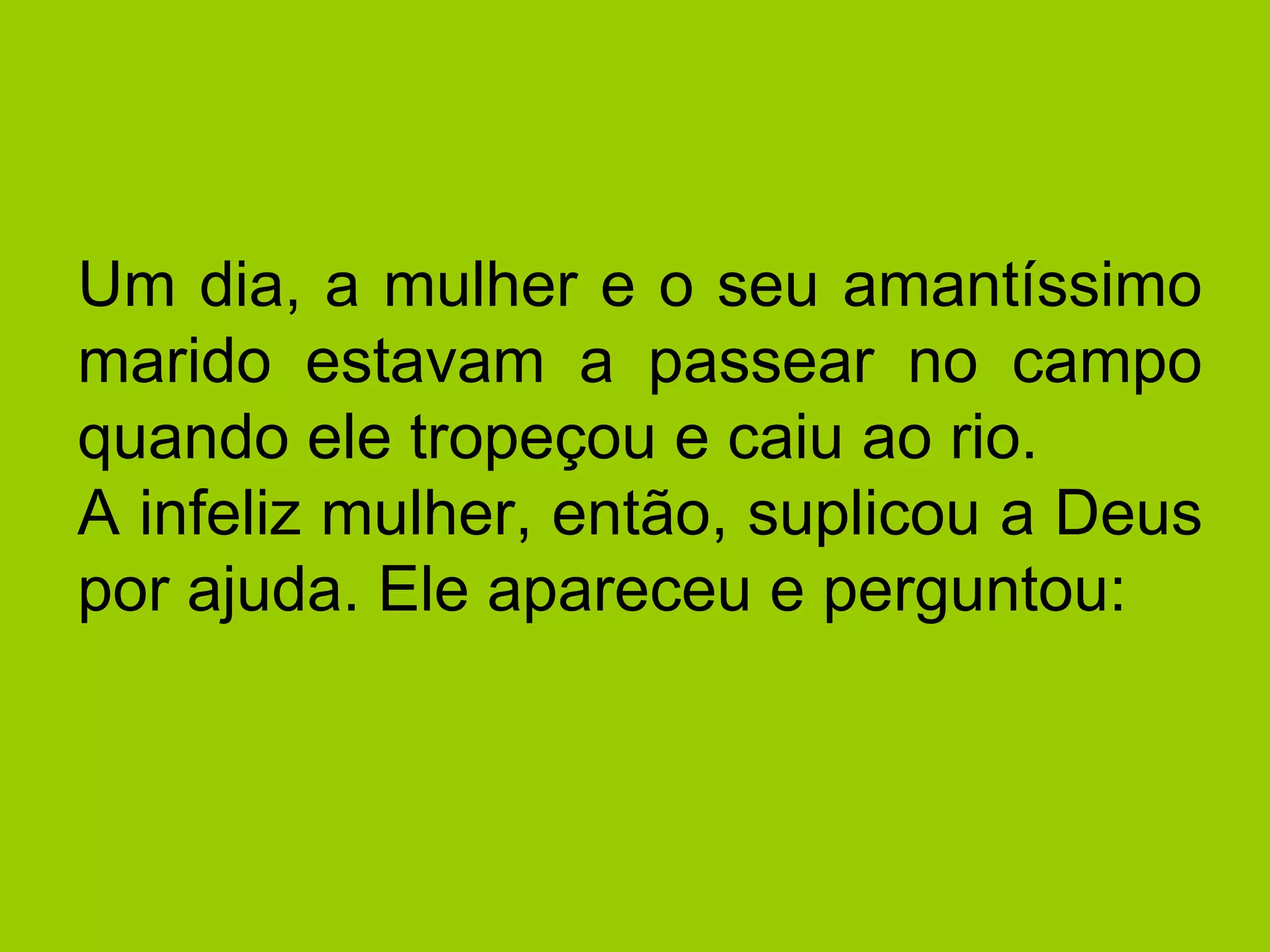 Um dia, a mulher e o seu amantíssimo marido estavam a passear no campo quando ele tropeçou e caiu ao rio.  A infeliz mulher, então, suplicou a Deus por ajuda. Ele apareceu e perguntou:  
