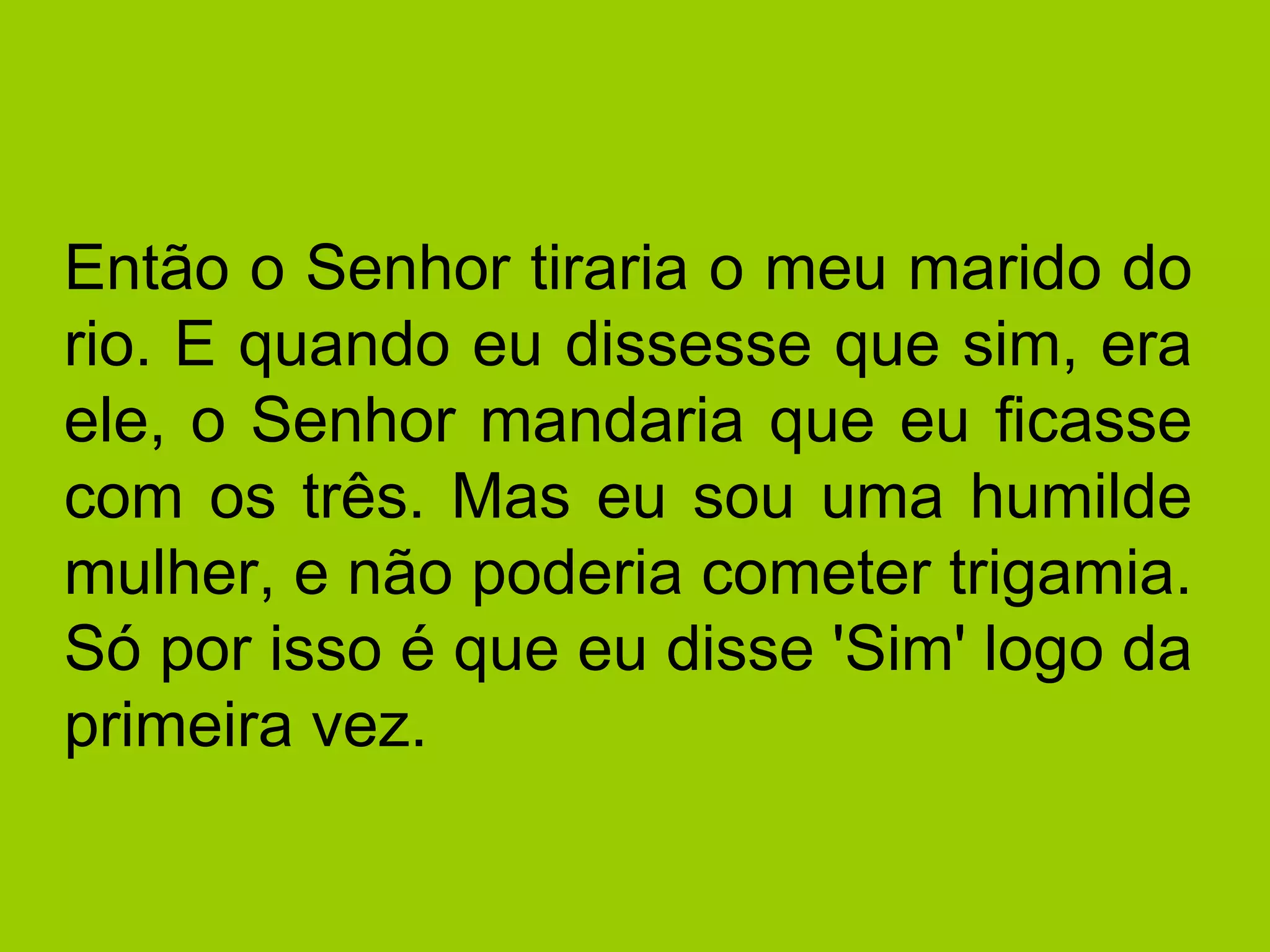 Então o Senhor tiraria o meu marido do rio. E quando eu dissesse que sim, era ele, o Senhor mandaria que eu ficasse com os três. Mas eu sou uma humilde mulher, e não poderia cometer trigamia. Só por isso é que eu disse 'Sim' logo da primeira vez. 