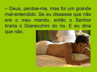 –  Deus, perdoe-me, mas foi um grande mal-entendido. Se eu dissesse que não era o meu marido, então o Senhor tiraria o Gianecchini do rio. E eu diria que não. 