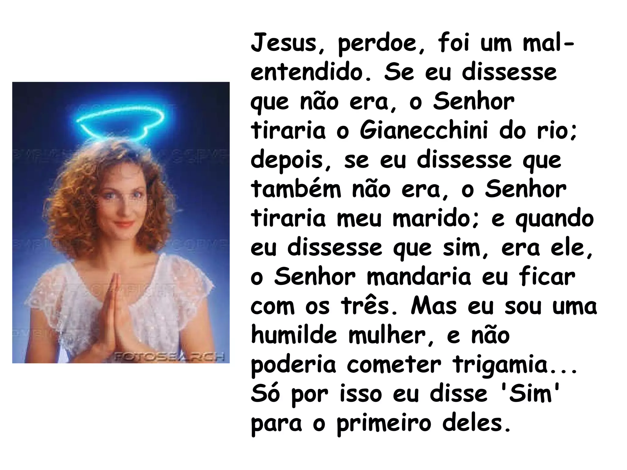 Jesus, perdoe, foi um mal-entendido. Se eu dissesse que não era, o Senhor tiraria o Gianecchini do rio; depois, se eu dissesse que também não era, o Senhor tiraria meu marido; e quando eu dissesse que sim, era ele, o Senhor mandaria eu ficar com os três. Mas eu sou uma humilde mulher, e não poderia cometer trigamia... Só por isso eu disse 'Sim' para o primeiro deles.   
