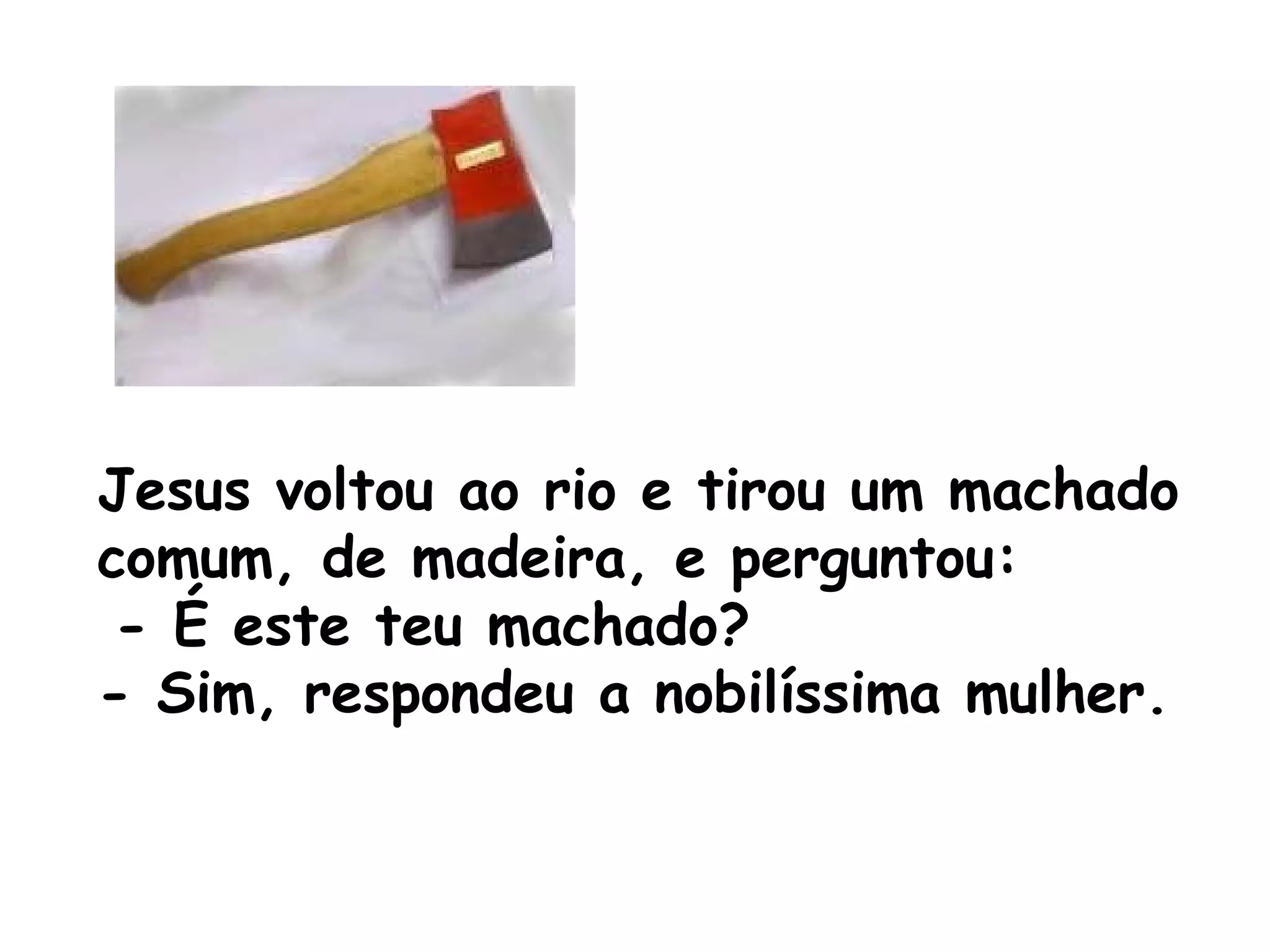 Jesus voltou ao rio e tirou um machado comum, de madeira, e perguntou: - É este teu machado? - Sim, respondeu a nobilíssima mulher. 