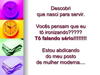 Descobri  que nasci para servir.  Vocês pensam que eu  tô ironizando?????  Tô falando sério!!!!!!!!   Estou abdicando  do meu posto  de mulher moderna....  