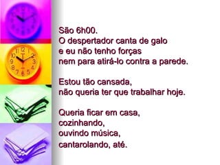 São 6h00.  O despertador canta de galo  e eu não tenho forças  nem para atirá-lo contra a parede.  Estou tão cansada,  não queria ter que trabalhar hoje.  Queria ficar em casa,  cozinhando,  ouvindo música,  cantarolando, até.   