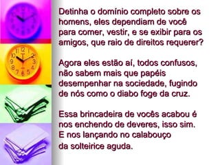 Detinha o domínio completo sobre os homens, eles dependiam de você  para comer, vestir, e se exibir para os amigos, que raio de direitos requerer?  Agora eles estão aí, todos confusos, não sabem mais que papéis desempenhar na sociedade, fugindo de nós como o diabo foge da cruz.  Essa brincadeira de vocês acabou é nos enchendo de deveres, isso sim.  E nos lançando no calabouço  da solteirice aguda.   