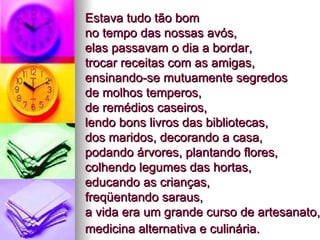 Estava tudo tão bom  no tempo das nossas avós,  elas passavam o dia a bordar,  trocar receitas com as amigas,  ensinando-se mutuamente segredos  de molhos temperos,  de remédios caseiros,  lendo bons livros das bibliotecas,  dos maridos, decorando a casa,  podando árvores, plantando flores, colhendo legumes das hortas,  educando as crianças,  freqüentando saraus,  a vida era um grande curso de artesanato, medicina alternativa e culinária.   