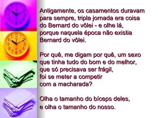 Antigamente, os casamentos duravam para sempre, tripla jornada era coisa  do Bernard do vôlei - e olhe lá,  porque naquela época não existia Bernard do vôlei.   Por quê, me digam por quê, um sexo que tinha tudo do bom e do melhor,  que só precisava ser frágil,  foi se meter a competir  com a macharada?  Olha o tamanho do bíceps deles,  e olha o tamanho do nosso.   