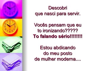 Descobri  que nasci para servir.  Vocês pensam que eu  to ironizando?????  To falando sério!!!!!!!!   Estou abdicando  do meu posto  de mulher moderna....  