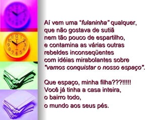 Aí vem uma “ fulaninha”  qualquer,  que não gostava de sutiã  nem tão pouco de espartilho,  e contamina as várias outras  rebeldes inconseqüentes  com idéias mirabolantes sobre  "vamos conquistar o nosso espaço" . Que espaço, minha filha???!!!!!  Você já tinha a casa inteira,  o bairro todo,  o mundo aos seus pés.   