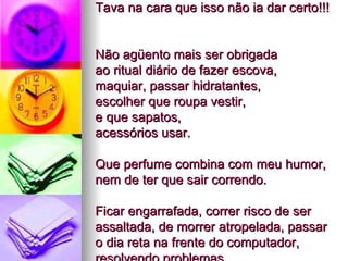 Tava na cara que isso não ia dar certo!!!  Não agüento mais ser obrigada  ao ritual diário de fazer escova,  maquiar, passar hidratantes,  escolher que roupa vestir,  e que sapatos,  acessórios usar.  Que perfume combina com meu humor, nem de ter que sair correndo.  Ficar engarrafada, correr risco de ser assaltada, de morrer atropelada, passar o dia reta na frente do computador, resolvendo problemas. 
