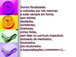 Somos fiscalizadas  e cobradas por nós mesmas  a estar sempre em forma,  sem estrias,  depiladas,  sorridentes,  cheirosas,  unhas feitas,  sem falar no currículo impecável, recheado de mestrados,  doutorados,  pós-doutorados  e especializações ( ufffffffffffffffffff!!!!!!! )...  
