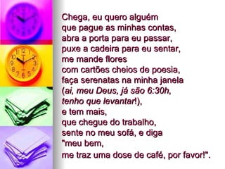 Chega, eu quero alguém  que pague as minhas contas,  abra a porta para eu passar,  puxe a cadeira para eu sentar,  me mande flores  com cartões cheios de poesia,  faça serenatas na minha janela  ( ai, meu Deus, já são 6:30h,  tenho que levantar !),  e tem mais,  que chegue do trabalho,  sente no meu sofá, e diga  "meu bem,  me traz uma dose de café, por favor!".   