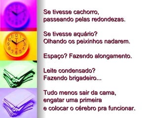 Se tivesse cachorro,  passeando pelas redondezas.  Se tivesse aquário?  Olhando os peixinhos nadarem.  Espaço? Fazendo alongamento.  Leite condensado?  Fazendo brigadeiro...  Tudo menos sair da cama,  engatar uma primeira  e colocar o cérebro pra funcionar.   