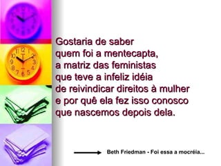 Gostaria de saber  quem foi a mentecapta, a matriz das feministas  que teve a infeliz idéia  de reivindicar direitos à mulher  e por quê ela fez isso conosco  que nascemos depois dela.  Beth Friedman - Foi essa a mocréia... 