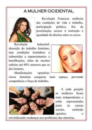 A MULHER OCIDENTAL
                          Revolução Francesa: melhoria
                     das condições de vida e trabalho,
                     participação    política,    fim    da
                     prostituição, acesso à instrução e
                     igualdade de direitos entre os sexos.


     Revolução        Industrial:
absorção do trabalho feminino,
mas condições insalubres e
submetidas a espancamentos e
humilhações, além de receber
salários até 60% menores que os
dos homens.
     Manifestações     operárias:
classe feminina conquista mais         espaço,   provando
competência e força de trabalho.

                                       A cada geração
                                  as mulheres ficam
                                  mais independentes e
                                  estão representadas
                                  junto     às     causas
                                  sociais,      emitindo
                                  opiniões              e
reivindicando mudanças nos problemas das minorias.
 