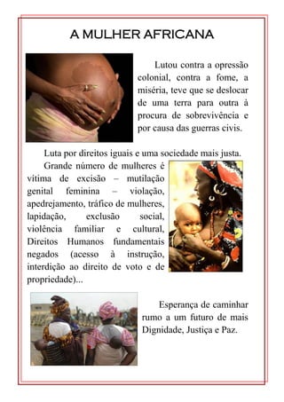 A MULHER AFRICANA

                                 Lutou contra a opressão
                             colonial, contra a fome, a
                             miséria, teve que se deslocar
                             de uma terra para outra à
                             procura de sobrevivência e
                             por causa das guerras civis.

     Luta por direitos iguais e uma sociedade mais justa.
     Grande número de mulheres é
vítima de excisão – mutilação
genital feminina – violação,
apedrejamento, tráfico de mulheres,
lapidação,      exclusão       social,
violência familiar e cultural,
Direitos Humanos fundamentais
negados (acesso à instrução,
interdição ao direito de voto e de
propriedade)...

                                  Esperança de caminhar
                              rumo a um futuro de mais
                              Dignidade, Justiça e Paz.
 